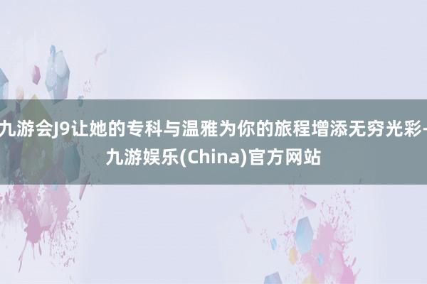 九游会J9让她的专科与温雅为你的旅程增添无穷光彩-九游娱乐(China)官方网站