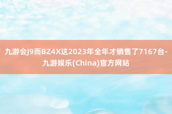 九游会J9而BZ4X这2023年全年才销售了7167台-九游娱乐(China)官方网站