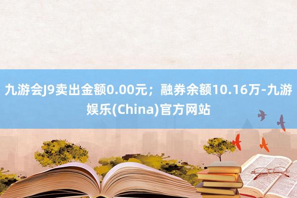 九游会J9卖出金额0.00元；融券余额10.16万-九游娱乐(China)官方网站