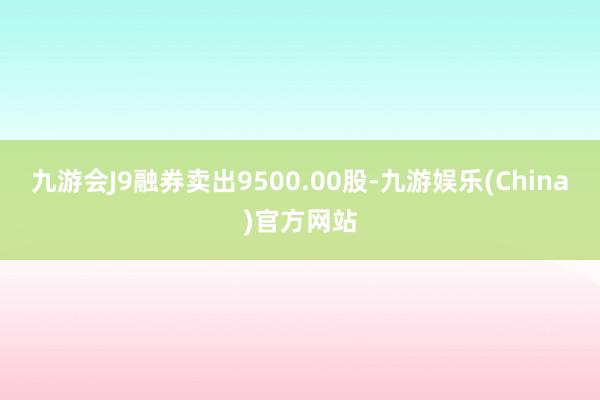 九游会J9融券卖出9500.00股-九游娱乐(China)官方网站