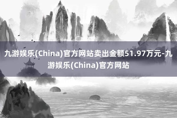 九游娱乐(China)官方网站卖出金额51.97万元-九游娱乐(China)官方网站