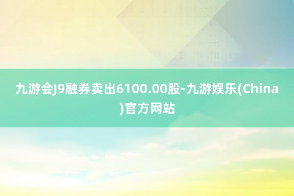 九游会J9融券卖出6100.00股-九游娱乐(China)官方网站