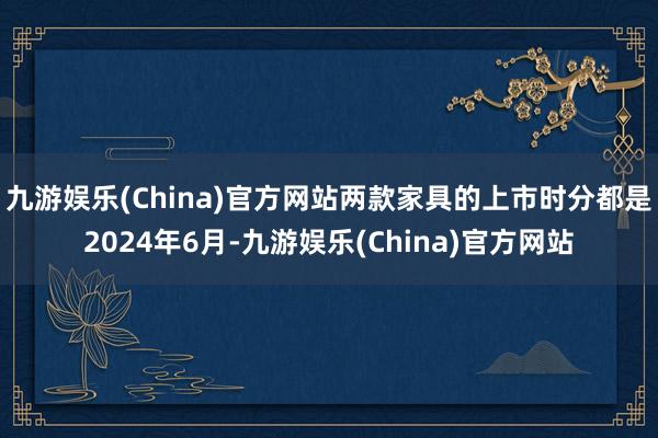 九游娱乐(China)官方网站两款家具的上市时分都是2024年6月-九游娱乐(China)官方网站