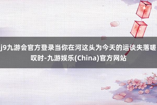 j9九游会官方登录当你在河这头为今天的运谈失落嗟叹时-九游娱乐(China)官方网站