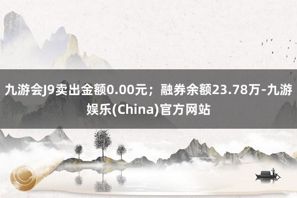 九游会J9卖出金额0.00元；融券余额23.78万-九游娱乐(China)官方网站