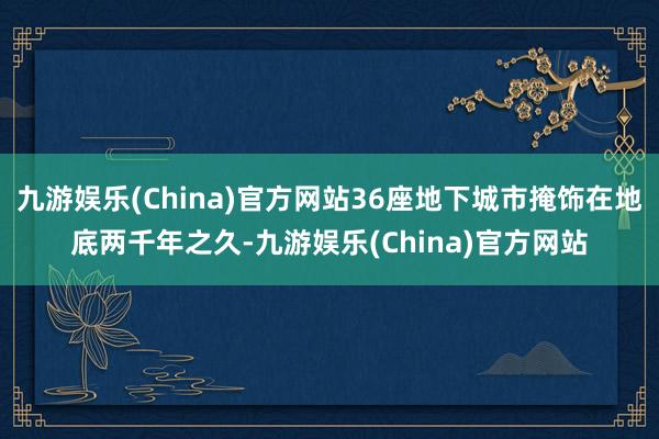 九游娱乐(China)官方网站36座地下城市掩饰在地底两千年之久-九游娱乐(China)官方网站