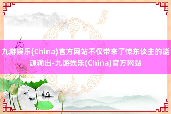 九游娱乐(China)官方网站不仅带来了惊东谈主的能源输出-九游娱乐(China)官方网站