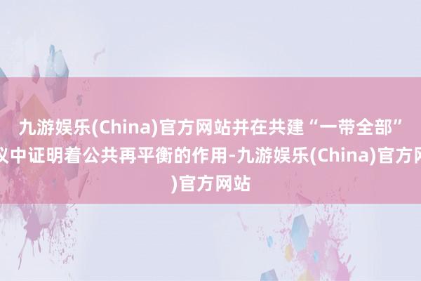 九游娱乐(China)官方网站并在共建“一带全部”倡议中证明着公共再平衡的作用-九游娱乐(China)官方网站