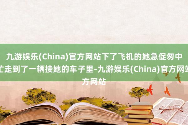 九游娱乐(China)官方网站下了飞机的她急促匆中忙走到了一辆接她的车子里-九游娱乐(China)官方网站