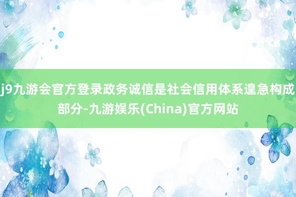 j9九游会官方登录政务诚信是社会信用体系遑急构成部分-九游娱乐(China)官方网站