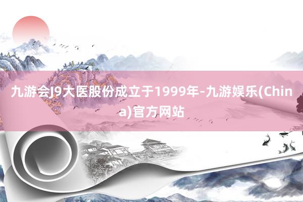 九游会J9大医股份成立于1999年-九游娱乐(China)官方网站