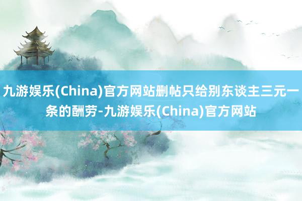 九游娱乐(China)官方网站删帖只给别东谈主三元一条的酬劳-九游娱乐(China)官方网站