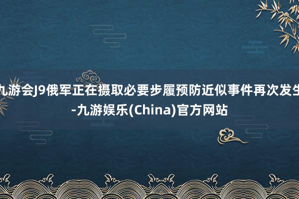 九游会J9俄军正在摄取必要步履预防近似事件再次发生-九游娱乐(China)官方网站