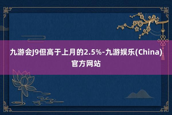 九游会J9但高于上月的2.5%-九游娱乐(China)官方网站