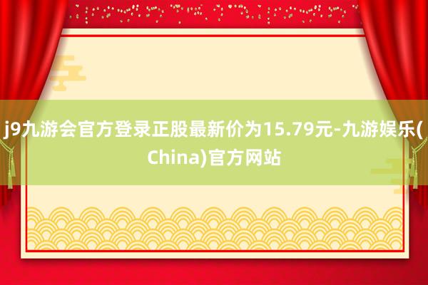 j9九游会官方登录正股最新价为15.79元-九游娱乐(China)官方网站