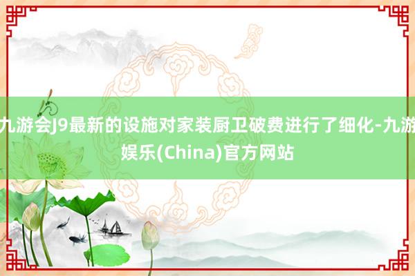 九游会J9最新的设施对家装厨卫破费进行了细化-九游娱乐(China)官方网站