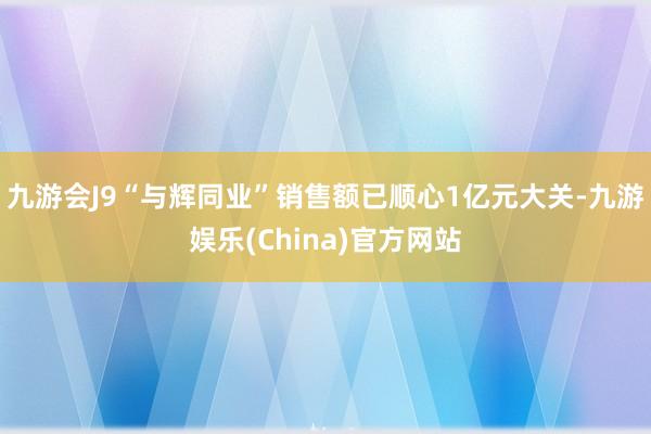 九游会J9“与辉同业”销售额已顺心1亿元大关-九游娱乐(China)官方网站