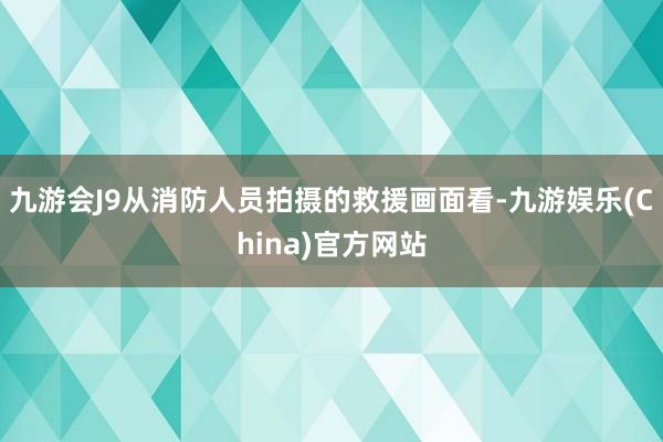 九游会J9从消防人员拍摄的救援画面看-九游娱乐(China)官方网站