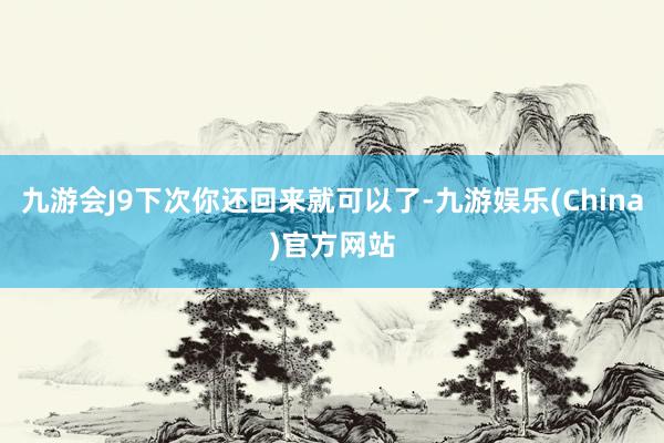 九游会J9下次你还回来就可以了-九游娱乐(China)官方网站