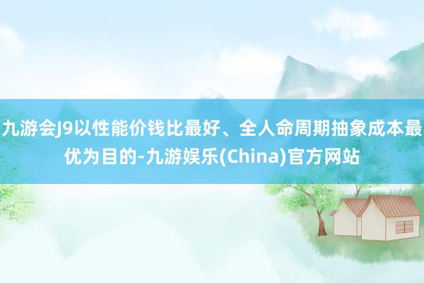 九游会J9以性能价钱比最好、全人命周期抽象成本最优为目的-九游娱乐(China)官方网站