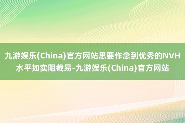 九游娱乐(China)官方网站思要作念到优秀的NVH水平如实阻截易-九游娱乐(China)官方网站