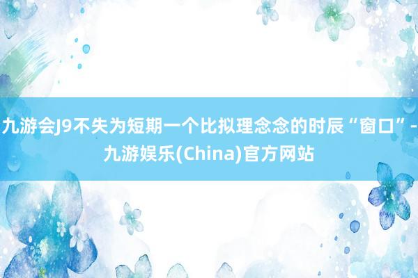 九游会J9不失为短期一个比拟理念念的时辰“窗口”-九游娱乐(China)官方网站