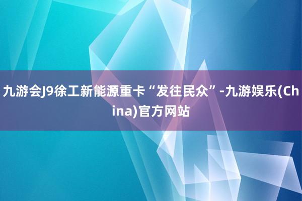 九游会J9徐工新能源重卡“发往民众”-九游娱乐(China)官方网站