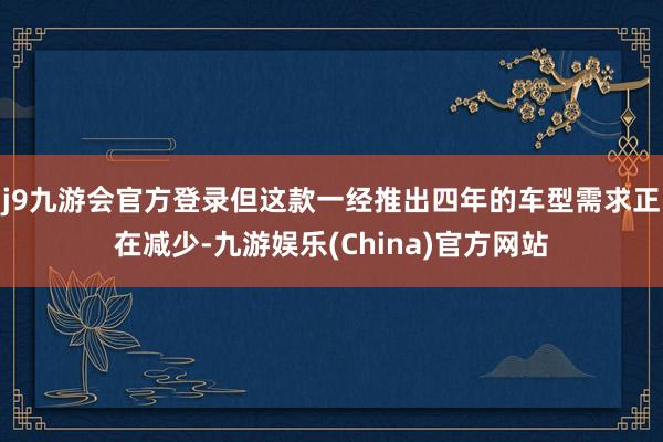 j9九游会官方登录但这款一经推出四年的车型需求正在减少-九游娱乐(China)官方网站