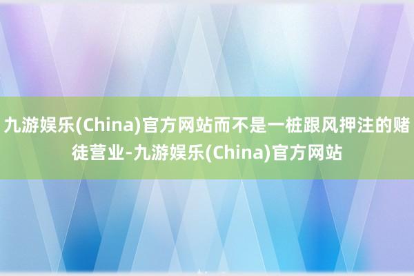 九游娱乐(China)官方网站而不是一桩跟风押注的赌徒营业-九游娱乐(China)官方网站