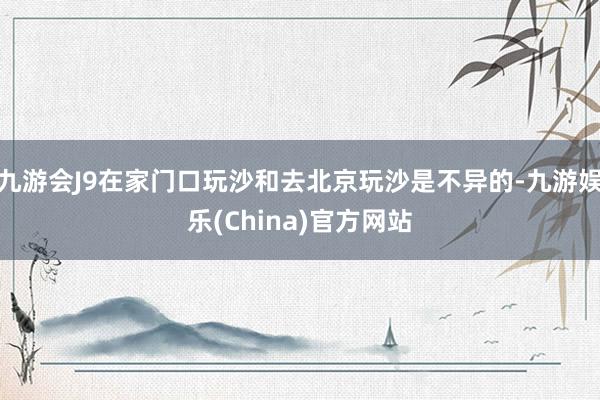 九游会J9在家门口玩沙和去北京玩沙是不异的-九游娱乐(China)官方网站