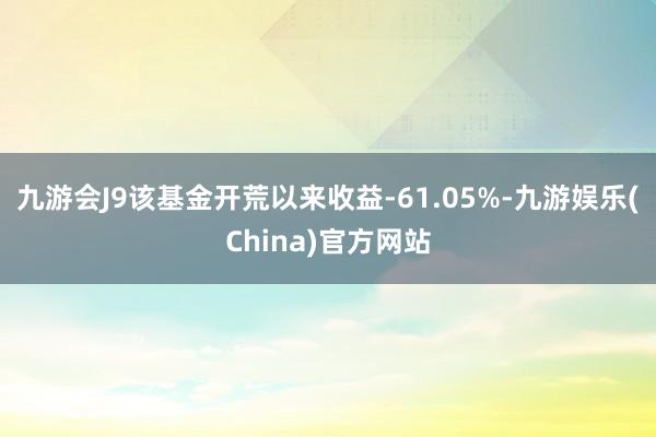 九游会J9该基金开荒以来收益-61.05%-九游娱乐(China)官方网站