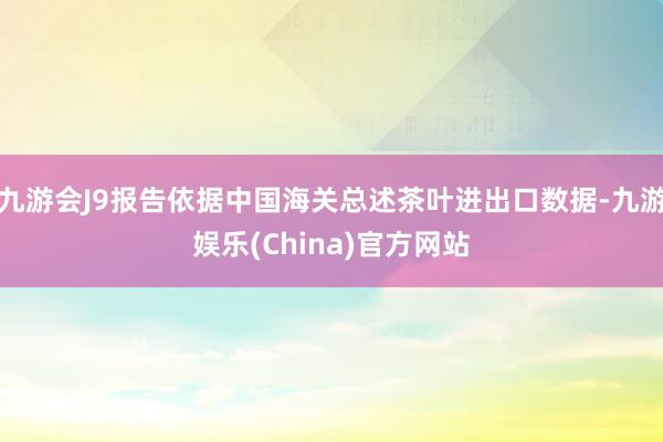 九游会J9报告依据中国海关总述茶叶进出口数据-九游娱乐(China)官方网站