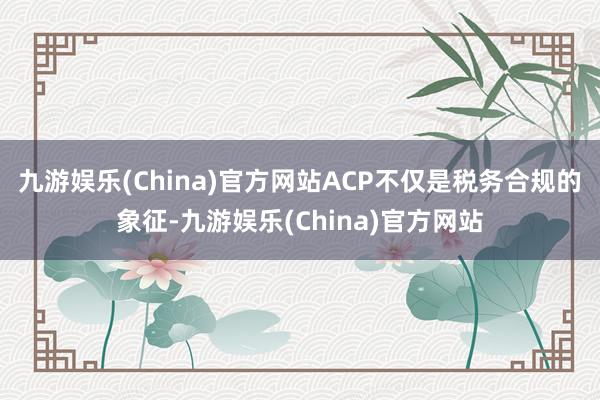 九游娱乐(China)官方网站ACP不仅是税务合规的象征-九游娱乐(China)官方网站