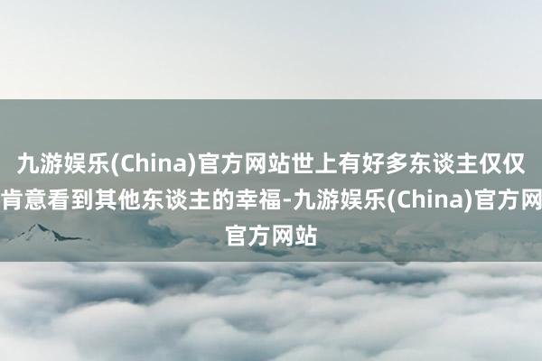 九游娱乐(China)官方网站世上有好多东谈主仅仅不肯意看到其他东谈主的幸福-九游娱乐(China)官方网站