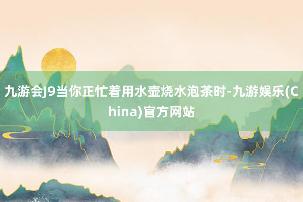 九游会J9当你正忙着用水壶烧水泡茶时-九游娱乐(China)官方网站