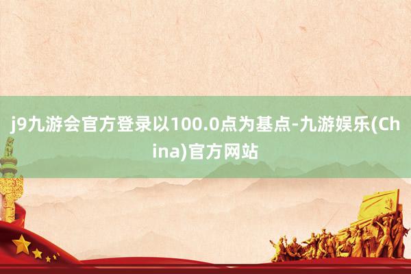 j9九游会官方登录以100.0点为基点-九游娱乐(China)官方网站