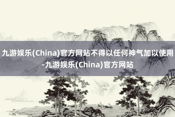 九游娱乐(China)官方网站不得以任何神气加以使用-九游娱乐(China)官方网站