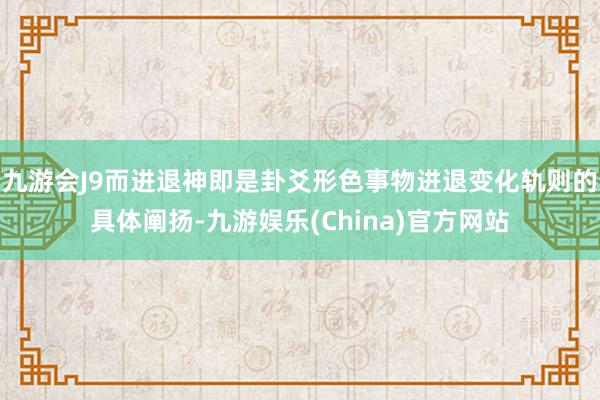 九游会J9而进退神即是卦爻形色事物进退变化轨则的具体阐扬-九游娱乐(China)官方网站