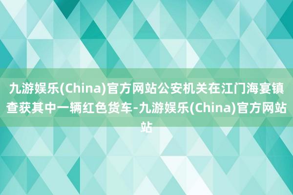 九游娱乐(China)官方网站公安机关在江门海宴镇查获其中一辆红色货车-九游娱乐(China)官方网站