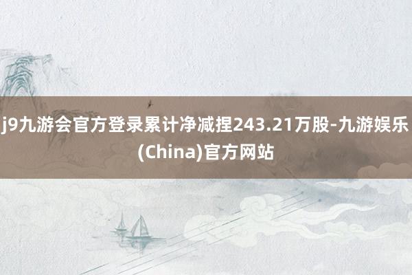 j9九游会官方登录累计净减捏243.21万股-九游娱乐(China)官方网站