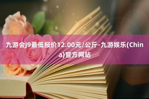 九游会J9最低报价12.00元/公斤-九游娱乐(China)官方网站