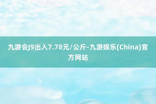 九游会J9出入7.78元/公斤-九游娱乐(China)官方网站