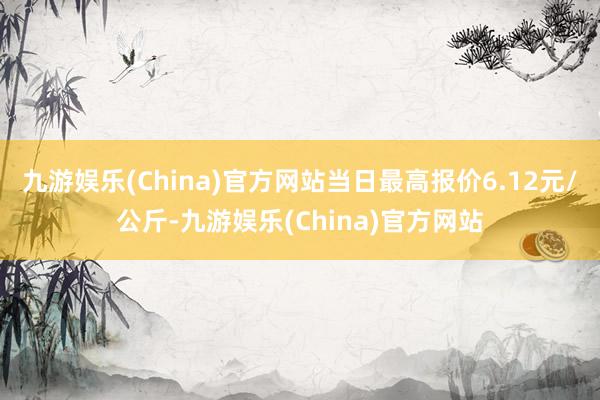 九游娱乐(China)官方网站当日最高报价6.12元/公斤-九游娱乐(China)官方网站