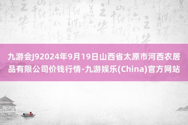 九游会J92024年9月19日山西省太原市河西农居品有限公司价钱行情-九游娱乐(China)官方网站