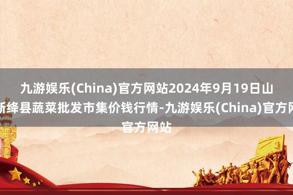 九游娱乐(China)官方网站2024年9月19日山西新绛县蔬菜批发市集价钱行情-九游娱乐(China)官方网站