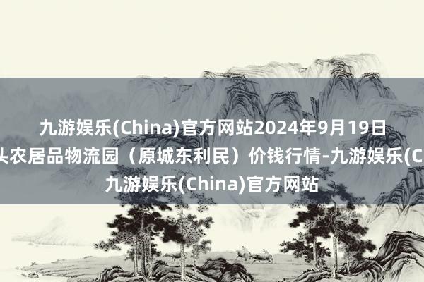 九游娱乐(China)官方网站2024年9月19日山西太原丈子头农居品物流园（原城东利民）价钱行情-九游娱乐(China)官方网站