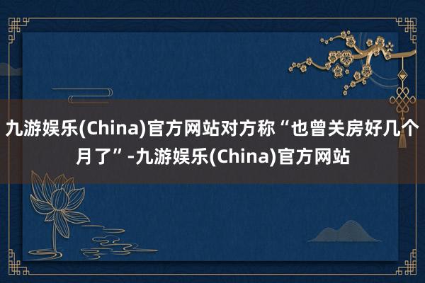 九游娱乐(China)官方网站对方称“也曾关房好几个月了”-九游娱乐(China)官方网站