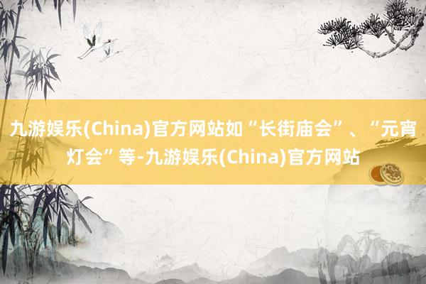 九游娱乐(China)官方网站如“长街庙会”、“元宵灯会”等-九游娱乐(China)官方网站