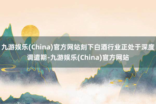 九游娱乐(China)官方网站刻下白酒行业正处于深度调遣期-九游娱乐(China)官方网站