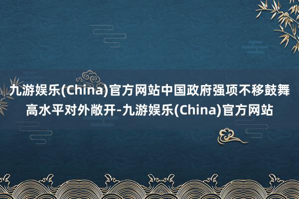 九游娱乐(China)官方网站中国政府强项不移鼓舞高水平对外敞开-九游娱乐(China)官方网站